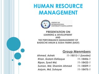 HUMAN RESOURCE
 MANAGEMENT


        PRESENTATION ON
       LEARNING & DEVELOPMENT
                AND
  THE PERFORMANCE MANAGEMENT OF
 BADISCHE ANILIN & SODA FABRIK (BASF)



                      Group Menmbers
 Ahmed, Ashek          11-18513-1 (Leader)
 Khan ,Golam Eistiaque         11-18406-1
 Ripon, Syed Md.               11-18432-1
 Sumon, Md. Shamim Ahmed       11-18509-1
 Anjum, Md. Zuhayer            11-18475-1
 