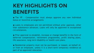 KEY HIGHLIGHTS ON
BENEFITS
∎ The VP - Compensation must always approve any new individual
bonus or incentive arrangements
∎ Loans to employees are not permitted without prior approval, other
than subsistence advances. Loans will only be approved in exceptional
circumstances.
∎ Prior approval to establish, increase or change benefits in the form of
deferred compensation, retirement programmes, profit sharing plans,
life assurance, long term disability or health care plans.
∎ Residential property must not be purchased, or leased, on behalf of,
or from an employee, unless it is a short-term temporary residence as
part of an approved relocation.
 