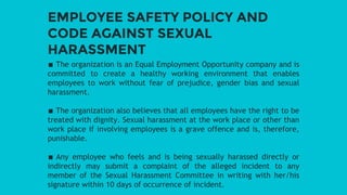 EMPLOYEE SAFETY POLICY AND
CODE AGAINST SEXUAL
HARASSMENT
∎ The organization is an Equal Employment Opportunity company and is
committed to create a healthy working environment that enables
employees to work without fear of prejudice, gender bias and sexual
harassment.
∎ The organization also believes that all employees have the right to be
treated with dignity. Sexual harassment at the work place or other than
work place if involving employees is a grave offence and is, therefore,
punishable.
∎ Any employee who feels and is being sexually harassed directly or
indirectly may submit a complaint of the alleged incident to any
member of the Sexual Harassment Committee in writing with her/his
signature within 10 days of occurrence of incident.
 
