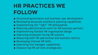 HR PRACTICES WE
FOLLOW
∎ Structured governance and business case development
∎ Developing advanced workforce planning capabilities
∎ Implementing the “right” HR philosophies
∎ Reducing administrative work for HR business partners
∎ Implementing flexible HR organization design
∎ Improving employee-facing HR systems
∎ Measuring both HR operational and business metrics
∎ Developing internal HR skills
∎ Improving line manager capabilities
∎ Outsourcing HR services strategically
 