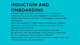 INDUCTION AND
ONBOARDING
∎ Human side is the most important part of orientation.
Therefore first of all the new employee is introduced to the
people with whom he will work – his colleagues, superiors and
subordinates
∎The new employee is made aware of the general company
∎Questions and clarifications employee has about job and
orientation are answered
∎On the job instructions and counselling are provided
∎Close touch with the employee is maintained to check back
how he is doing and help is offered if required
∎Reasonable time is given to the employee to adapt to the new
work environment and job demands
 