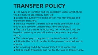 TRANSFER POLICY
∎ The types of transfers and the conditions under which these
will be made is specifically clarified
∎ Locate the authority in some officer who may initiate and
implement transfers;
∎ Indicate whether transfers can be made only within a sub-
unit or also between departments, divisions/plants;
∎ The basis for transfer is indicated, i.e., whether it will be
based on seniority or on skill and competence or any other
factor;
∎ The rate of pay to be given to the transferee is decided
∎ Intimate the fact of transfer to the person concerned well in
advance;
∎ Be in writing and duly communicated to all concerned;
∎ Not be made frequently and not for the sake of transfer only.
 