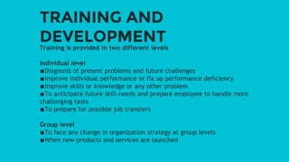 TRAINING AND
DEVELOPMENT
Training is provided in two different levels
Individual level
∎Diagnosis of present problems and future challenges
∎Improve individual performance or fix up performance deficiency
∎Improve skills or knowledge or any other problem
∎To anticipate future skill-needs and prepare employee to handle more
challenging tasks
∎To prepare for possible job transfers
Group level
∎To face any change in organization strategy at group levels
∎When new products and services are launched
 