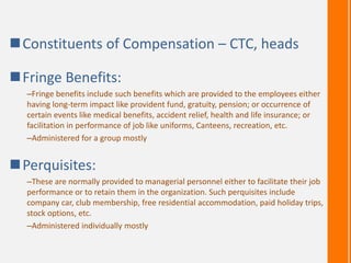 Constituents of Compensation – CTC, heads
Fringe Benefits:
–Fringe benefits include such benefits which are provided to the employees either
having long-term impact like provident fund, gratuity, pension; or occurrence of
certain events like medical benefits, accident relief, health and life insurance; or
facilitation in performance of job like uniforms, Canteens, recreation, etc.
–Administered for a group mostly
Perquisites:
–These are normally provided to managerial personnel either to facilitate their job
performance or to retain them in the organization. Such perquisites include
company car, club membership, free residential accommodation, paid holiday trips,
stock options, etc.
–Administered individually mostly
 
