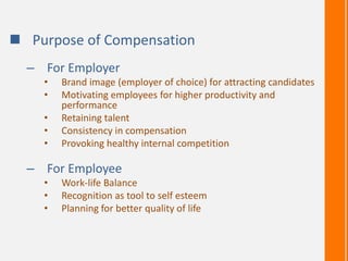  Purpose of Compensation
– For Employer
• Brand image (employer of choice) for attracting candidates
• Motivating employees for higher productivity and
performance
• Retaining talent
• Consistency in compensation
• Provoking healthy internal competition
– For Employee
• Work-life Balance
• Recognition as tool to self esteem
• Planning for better quality of life
 