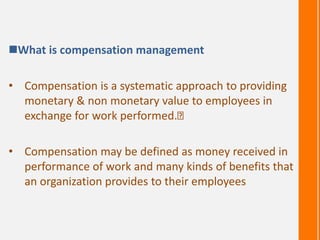 What is compensation management
• Compensation is a systematic approach to providing
monetary & non monetary value to employees in
exchange for work performed.
• Compensation may be defined as money received in
performance of work and many kinds of benefits that
an organization provides to their employees
 