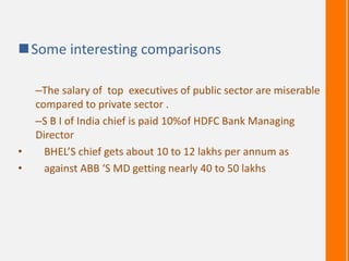 Some interesting comparisons
–The salary of top executives of public sector are miserable
compared to private sector .
–S B I of India chief is paid 10%of HDFC Bank Managing
Director
• BHEL’S chief gets about 10 to 12 lakhs per annum as
• against ABB ‘S MD getting nearly 40 to 50 lakhs
 