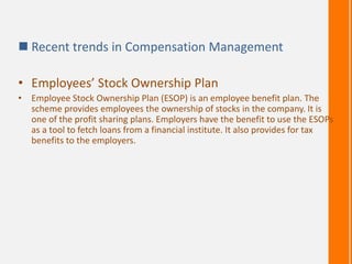  Recent trends in Compensation Management
• Employees’ Stock Ownership Plan
• Employee Stock Ownership Plan (ESOP) is an employee benefit plan. The
scheme provides employees the ownership of stocks in the company. It is
one of the profit sharing plans. Employers have the benefit to use the ESOPs
as a tool to fetch loans from a financial institute. It also provides for tax
benefits to the employers.
 