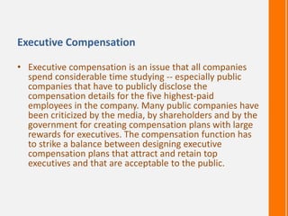 Executive Compensation
• Executive compensation is an issue that all companies
spend considerable time studying -- especially public
companies that have to publicly disclose the
compensation details for the five highest-paid
employees in the company. Many public companies have
been criticized by the media, by shareholders and by the
government for creating compensation plans with large
rewards for executives. The compensation function has
to strike a balance between designing executive
compensation plans that attract and retain top
executives and that are acceptable to the public.
 