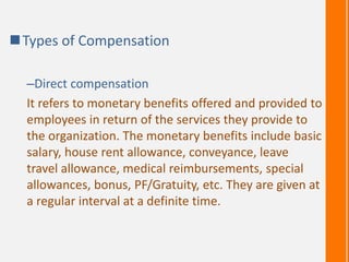 Types of Compensation
–Direct compensation
It refers to monetary benefits offered and provided to
employees in return of the services they provide to
the organization. The monetary benefits include basic
salary, house rent allowance, conveyance, leave
travel allowance, medical reimbursements, special
allowances, bonus, PF/Gratuity, etc. They are given at
a regular interval at a definite time.
 