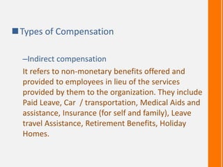 Types of Compensation
–Indirect compensation
It refers to non-monetary benefits offered and
provided to employees in lieu of the services
provided by them to the organization. They include
Paid Leave, Car / transportation, Medical Aids and
assistance, Insurance (for self and family), Leave
travel Assistance, Retirement Benefits, Holiday
Homes.
 