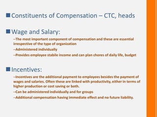 Constituents of Compensation – CTC, heads
Wage and Salary:
–The most important component of compensation and these are essential
irrespective of the type of organization
–Administered individually
–Provides employee stabile income and can plan chores of daily life, budget
Incentives:
–Incentives are the additional payment to employees besides the payment of
wages and salaries. Often these are linked with productivity, either in terms of
higher production or cost saving or both.
–Can be administered individually and for groups
–Additional compensation having immediate effect and no future liability.
 