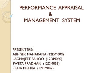 PERFORMANCE APPRAISAL
            &
     MANAGEMENT SYSTEM




PRESENTERS:-
ABHISEK MAHARANA (12DM009)
LAGNAJEET SAHOO (12DM060)
SWETA PRADHAN (12DM055)
RISHA MISHRA (12DM047)
 
