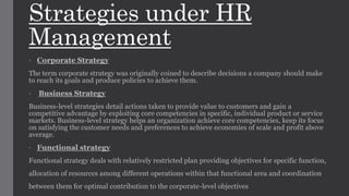 Strategies under HR
Management
• Corporate Strategy
The term corporate strategy was originally coined to describe decisions a company should make
to reach its goals and produce policies to achieve them.
• Business Strategy
Business-level strategies detail actions taken to provide value to customers and gain a
competitive advantage by exploiting core competencies in specific, individual product or service
markets. Business-level strategy helps an organization achieve core competencies, keep its focus
on satisfying the customer needs and preferences to achieve economies of scale and profit above
average.
• Functional strategy
Functional strategy deals with relatively restricted plan providing objectives for specific function,
allocation of resources among different operations within that functional area and coordination
between them for optimal contribution to the corporate-level objectives
 