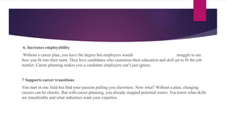 6. Increases employability
Without a career plan, you have the degree but employers would struggle to see
how you fit into their team. They love candidates who customise their education and skill set to fit the job
market. Career planning makes you a candidate employers can’t just ignore.
7 Supports career transitions
You start in one field but find your passion pulling you elsewhere. Now what? Without a plan, changing
careers can be chaotic. But with career planning, you already mapped potential routes. You know what skills
are transferable and what industries want your expertise.
 