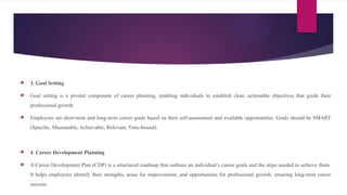  3. Goal Setting
 Goal setting is a pivotal component of career planning, enabling individuals to establish clear, actionable objectives that guide their
professional growth.
 Employees set short-term and long-term career goals based on their self-assessment and available opportunities. Goals should be SMART
(Specific, Measurable, Achievable, Relevant, Time-bound).
 4. Career Development Planning
 A Career Development Plan (CDP) is a structured roadmap that outlines an individual’s career goals and the steps needed to achieve them.
It helps employees identify their strengths, areas for improvement, and opportunities for professional growth, ensuring long-term career
success.
 