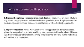 Why is career path so imp
1. Increased employee engagement and satisfaction: Employees are more likely to
stay with a company when a well-defined career path is in place. Employees are also
motivated to grow within a company when there's a well-understood career path.
2. Improved retention rates: When employees see opportunities for advancement
within their organization, they're less likely to seek opportunities elsewhere. This can
significantly reduce turnover rates, saving companies the time and expense of hiring
and training new employees.
 