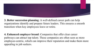 3. Better succession planning: A well-defined career path can help
organizations identify and prepare future leaders. This ensures a smooth
transition when key employees leave or retire.
4. Enhanced employer brand: Companies that offer clear career
pathways can attract top talent. These companies are often seen as more
employee-centric, which can improve their reputation and make them more
appealing to job seekers.
 