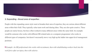 3. Expanding – Broad area of expertise :
People with the expanding career style want to broaden their area of expertise; they are curious about different
areas within their field. They typically value team work and sharing ideas. They are also quite creative. These
people are rarely bosses, but have often worked in many different areas within the same field. An example
would be someone who works with different HR-related tasks or a computer programmer who works in
different types of companies, but doesn’t necessarily move very high up the ladder into upper-level management
positions.
Example: An HR professional who works with recruitment, then with rehabilitating workers back into the
work force after an injury, then with salaries
 