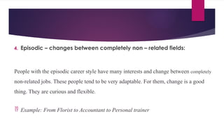 4. Episodic – changes between completely non – related fields:
People with the episodic career style have many interests and change between completely
non-related jobs. These people tend to be very adaptable. For them, change is a good
thing. They are curious and flexible.
 Example: From Florist to Accountant to Personal trainer
 