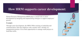 How HRM supports career development:
Human Resource Management (HRM) plays a crucial role in career
development by designing and implementing strategies to support employees’
growth.
Example:
Through career development, the HRM: Offers training in leadership and
communication. Pairs the employee with a mentor who’s already in a
management position. Gives them opportunities to manage small projects to
build their skills.
 