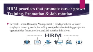 HRM practices that promote career growt:
Training, Promotion & Job rotation
 Several Human Resource Management (HRM) practices to foster
employee career growth, including comprehensive training programs,
opportunities for promotion, and job rotation initiatives.
 