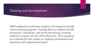 Training and development:
HRM emphasizes continuous employee development through
various training programs. Training delivery methods include
discussions, simulations, and on-the-job training, ensuring
employees acquire relevant skills effectively. These programs
are evaluated for their impact on employee performance and
alignment with organizational goals.
 