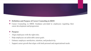  Definition and Purpose of Career Counseling in HRM
 Career Counseling in HRM: Guidance provided to employees regarding their
career development and progression.
 Purpose:
• Align employees with the right roles.
• Help employees set achievable career goals.
• Enhance employee satisfaction, retention, and productivity.
• Support career growth that aligns with both personal and organizational needs.
 