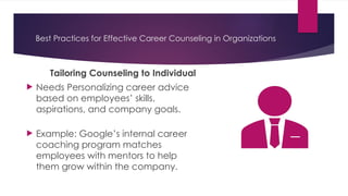 Best Practices for Effective Career Counseling in Organizations
Tailoring Counseling to Individual
 Needs Personalizing career advice
based on employees’ skills,
aspirations, and company goals.
 Example: Google’s internal career
coaching program matches
employees with mentors to help
them grow within the company.
 