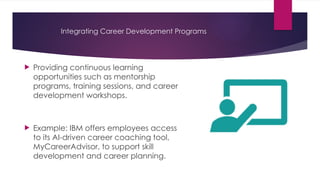 Integrating Career Development Programs
 Providing continuous learning
opportunities such as mentorship
programs, training sessions, and career
development workshops.
 Example: IBM offers employees access
to its AI-driven career coaching tool,
MyCareerAdvisor, to support skill
development and career planning.
 