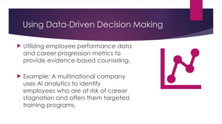 Using Data-Driven Decision Making
 Utilizing employee performance data
and career progression metrics to
provide evidence-based counseling.
 Example: A multinational company
uses AI analytics to identify
employees who are at risk of career
stagnation and offers them targeted
training programs.
 