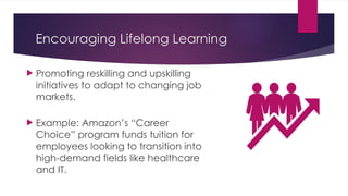 Encouraging Lifelong Learning
 Promoting reskilling and upskilling
initiatives to adapt to changing job
markets.
 Example: Amazon’s “Career
Choice” program funds tuition for
employees looking to transition into
high-demand fields like healthcare
and IT.
 