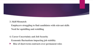 3. Skill Mismatch
Employers struggling to find candidates with relevant skills
Need for upskilling and reskilling
4. Career Uncertainty and Job Security
Economic fluctuations impacting job stability
 Rise of short-term contracts over permanent roles
 