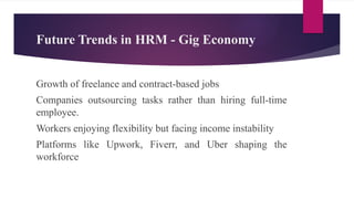 Future Trends in HRM - Gig Economy
Growth of freelance and contract-based jobs
Companies outsourcing tasks rather than hiring full-time
employee.
Workers enjoying flexibility but facing income instability
Platforms like Upwork, Fiverr, and Uber shaping the
workforce
 