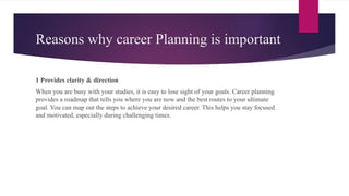 Reasons why career Planning is important
1 Provides clarity & direction
When you are busy with your studies, it is easy to lose sight of your goals. Career planning
provides a roadmap that tells you where you are now and the best routes to your ultimate
goal. You can map out the steps to achieve your desired career. This helps you stay focused
and motivated, especially during challenging times.
 