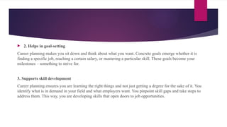  2. Helps in goal-setting
Career planning makes you sit down and think about what you want. Concrete goals emerge whether it is
finding a specific job, reaching a certain salary, or mastering a particular skill. These goals become your
milestones – something to strive for.
3. Supports skill development
Career planning ensures you are learning the right things and not just getting a degree for the sake of it. You
identify what is in demand in your field and what employers want. You pinpoint skill gaps and take steps to
address them. This way, you are developing skills that open doors to job opportunities.
 