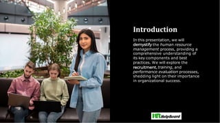 Introduction
In this presentation, we will
the human resource
management process, providing a
comprehensive understanding of
its key components and best
practices. We will explore the
,training, and
performance evaluation processes,
shedding light on their importance
in organizational success.
 