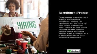 Recruitment Process
The process is a critical
aspect of human resource
management, involving the
identiﬁcation and selection of top
talent to meet organizational
needs. This slide will delve into the
various strategies,
including internal and external
sourcing, as well as the signiﬁcance
of a well-deﬁned job description
and candidate assessment.
 