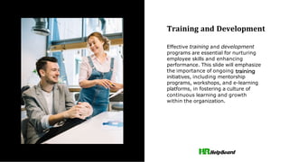 Training and Development
Effective training and development
programs are essential for nurturing
employee skills and enhancing
performance. This slide will emphasize
the importance of ongoing
initiatives, including mentorship
programs, workshops, and e-learning
platforms, in fostering a culture of
continuous learning and growth
within the organization.
 