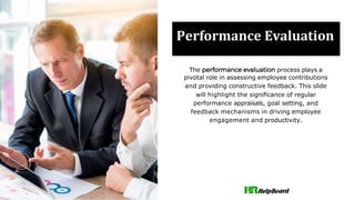 Performance Evaluation
The process plays a
pivotal role in assessing employee contributions
and providing constructive feedback. This slide
will highlight the signiﬁcance of regular
performance appraisals, goal setting, and
feedback mechanisms in driving employee
engagement and productivity.
 