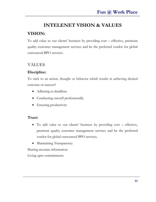 Fun @ Work Place

           INTELENET VISION & VALUES
VISION:
To add value to our clients’ business by providing cost – effective, premium
quality customer management services and be the preferred vendor for global
outsourced BPO services.


VALUES
Discipline:
To stick to an action, thought or behavior which results in achieving desired
outcome or success?
   • Adhering to deadlines
   • Conducting oneself professionally
   • Ensuring productivity


Trust:
   • To add value to our clients’ business by providing cost – effective,
      premium quality customer management services and be the preferred
      vendor for global outsourced BPO services.
   • Maintaining Transparency
Sharing accurate information
Living upto commitments




                                                                          11
 