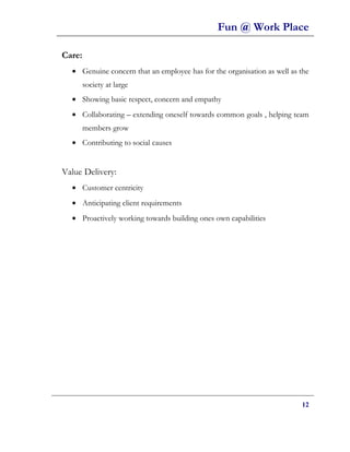 Fun @ Work Place

Care:
  • Genuine concern that an employee has for the organisation as well as the
        society at large
  • Showing basic respect, concern and empathy
  • Collaborating – extending oneself towards common goals , helping team
        members grow
  • Contributing to social causes


Value Delivery:
  • Customer centricity
  • Anticipating client requirements
  • Proactively working towards building ones own capabilities




                                                                         12
 