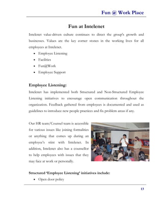 Fun @ Work Place

                            Fun at Intelenet
Intelenet value-driven culture continues to direct the group's growth and
businesses. Values are the key corner stones in the working lives for all
employees at Intelenet.
   •   Employee Listening
   •   Facilities
   •   Fun@Work
   •   Employee Support


Employee Listening:
Intelenet has implemented both Structured and Non-Structured Employee
Listening initiatives to encourage open communication throughout the
organization. Feedback gathered from employees is documented and used as
guidelines to introduce new people practices and fix problem areas if any.


Our HR team/Counsel team is accessible
for various issues like joining formalities
or anything that comes up during an
employee’s stint with Intelenet. In
addition, Intelenet also has a counsellor
to help employees with issues that they
may face at work or personally.


Structured ‘Employee Listening’ initiatives include:
   •   Open door policy

                                                                             13
 