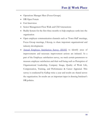 Fun @ Work Place

•   Operations Manager Meet (Focus Groups)
•   HR Open Forum
•   Exit Interviews
•   Senior Management Floor Walk and CXO interactions
•   Buddy System for the first three months to help employee settle into the
    organization
•   Open employee communication channels such as ‘Town Hall’ meetings,
    Focus Group meetings, I-Scoop, to share important organizational and
    industry developments
•   Annual Employee Satisfaction Survey (ESAT) to identify areas of
    improvements and necessary improvement actions are initiated. As a
    part of the Employee satisfaction survey, we track certain parameters to
    measure employee satisfaction and their well being such as Perception of
    Organizational Leadership, Company Image, Quality of Work Life,
    Compensation, Training, and Performance & Career Appraisal. This
    survey is conducted by Gallup twice a year and results are shared across
    the organization. Its results are an important input in drawing Intelenet’s
    HR policies.




                                                                            14
 