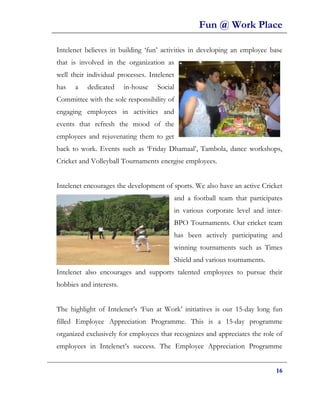 Fun @ Work Place

Intelenet believes in building ‘fun’ activities in developing an employee base
that is involved in the organization as
well their individual processes. Intelenet
has   a    dedicated     in-house   Social
Committee with the sole responsibility of
engaging employees in activities and
events that refresh the mood of the
employees and rejuvenating them to get
back to work. Events such as ‘Friday Dhamaal’, Tambola, dance workshops,
Cricket and Volleyball Tournaments energise employees.


Intelenet encourages the development of sports. We also have an active Cricket
                                         and a football team that participates
                                         in various corporate level and inter-
                                         BPO Tournaments. Our cricket team
                                         has been actively participating and
                                         winning tournaments such as Times
                                         Shield and various tournaments.
Intelenet also encourages and supports talented employees to pursue their
hobbies and interests.


The highlight of Intelenet’s ‘Fun at Work’ initiatives is our 15-day long fun
filled Employee Appreciation Programme. This is a 15-day programme
organized exclusively for employees that recognizes and appreciates the role of
employees in Intelenet’s success. The Employee Appreciation Programme


                                                                            16
 