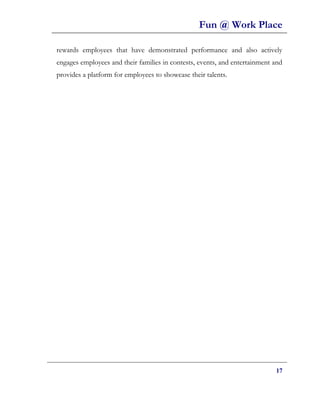 Fun @ Work Place

rewards employees that have demonstrated performance and also actively
engages employees and their families in contests, events, and entertainment and
provides a platform for employees to showcase their talents.




                                                                            17
 