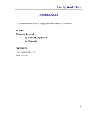 Fun @ Work Place

                            REFERENCES


The information included in this project is taken from the reference:


BOOKS:
Marketing Research :
          By Varma M. ,Agarwal R.
          By Majumdar


WEBSITES:
www.indiainfoline.com
www.hul.com




                                                                        18
 