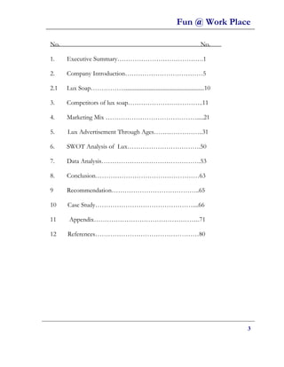 Fun @ Work Place

No.                                                                      No.

1.    Executive Summary………………………………….1

2.    Company Introduction………………………………5

2.1   Lux Soap…………….........................................................10

3.    Competitors of lux soap……………………………..11

4.    Marketing Mix …………………………………….....21

5.    Lux Advertisement Through Ages…………………..31

6.    SWOT Analysis of Lux…………………………….50

7.    Data Analysis……………………………………….53

8.    Conclusion…………………………………………63

9     Recommendation…………………………………..65

10    Case Study………………………………………....66

11     Appendix………………………………………….71

12    References…………………………………………80




                                                                                 3
 
