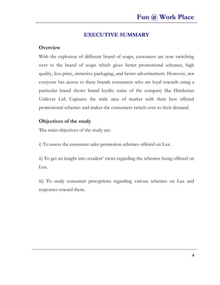Fun @ Work Place

                       EXECUTIVE SUMMARY

Overview
With the explosion of different brand of soaps, customers are now switching
over to the brand of soaps which gives better promotional schemes, high
quality, less price, attractive packaging, and better advertisement. However, not
everyone has access to these brands consumers who are loyal towards using a
particular brand shows brand loyalty some of the company like Hindustan
Unilever Ltd. Captures the wide area of market with their best offered
promotional schemes and makes the consumers switch over to their demand.

Objectives of the study
The main objectives of the study are:

i) To assess the consumer sales promotion schemes offered on Lux.

ii) To get an insight into retailers’ views regarding the schemes being offered on
Lux.

iii) To study consumer perceptions regarding various schemes on Lux and
responses toward them.




                                                                                4
 