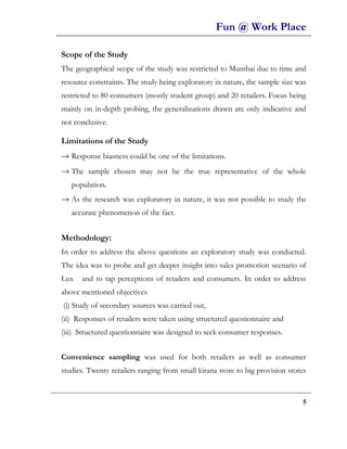 Fun @ Work Place

Scope of the Study
The geographical scope of the study was restricted to Mumbai due to time and
resource constraints. The study being exploratory in nature, the sample size was
restricted to 80 consumers (mostly student group) and 20 retailers. Focus being
mainly on in-depth probing, the generalizations drawn are only indicative and
not conclusive.

Limitations of the Study
→ Response biasness could be one of the limitations.
→ The sample chosen may not be the true representative of the whole
   population.
→ As the research was exploratory in nature, it was not possible to study the
   accurate phenomenon of the fact.


Methodology:
In order to address the above questions an exploratory study was conducted.
The idea was to probe and get deeper insight into sales promotion scenario of
Lux   and to tap perceptions of retailers and consumers. In order to address
above mentioned objectives
(i) Study of secondary sources was carried out,
(ii) Responses of retailers were taken using structured questionnaire and
(iii) Structured questionnaire was designed to seek consumer responses.


Convenience sampling was used for both retailers as well as consumer
studies. Twenty retailers ranging from small kirana store to big provision stores


                                                                               5
 